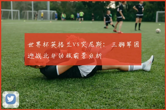 世界杯英格兰vs突尼斯：三狮军团迎战北非劲旅前景分析