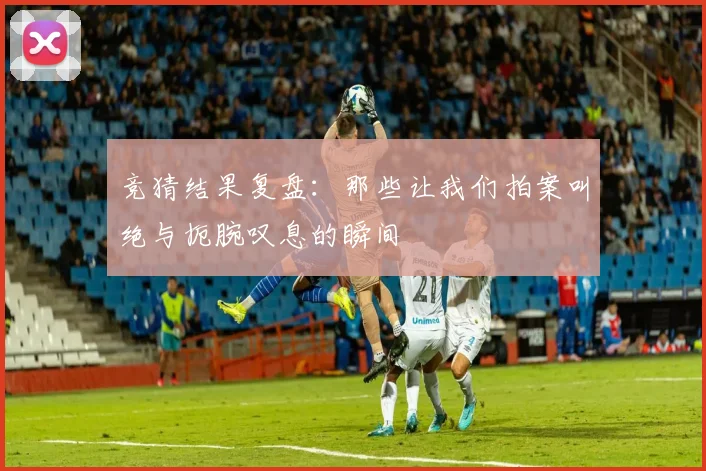 竞猜结果复盘：那些让我们拍案叫绝与扼腕叹息的瞬间