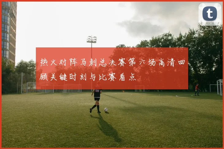 热火对阵马刺总决赛第六场高清回顾关键时刻与比赛看点