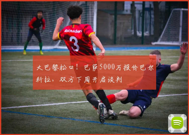 大巴黎松口！巴萨5000万报价巴尔科拉，双方下周开启谈判