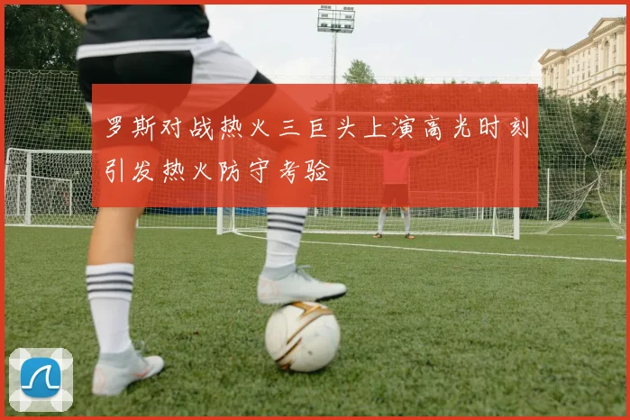 罗斯对战热火三巨头上演高光时刻引发热火防守考验