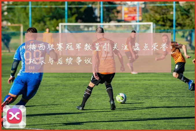梅西联赛冠军数量引关注 盘点荣誉纪录与后续争议