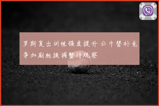 罗斯复出训练强度提升 公牛替补竞争加剧轮换调整待观察