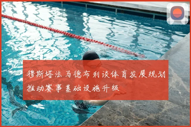 穆斯塔法马德布利谈体育发展规划推动赛事基础设施升级