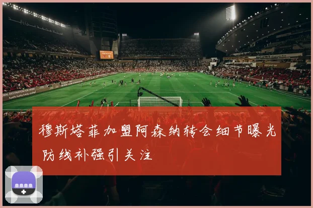 穆斯塔菲加盟阿森纳转会细节曝光 防线补强引关注