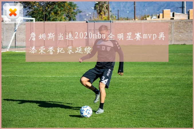 詹姆斯当选2020nba全明星赛mvp再添荣誉纪录延续