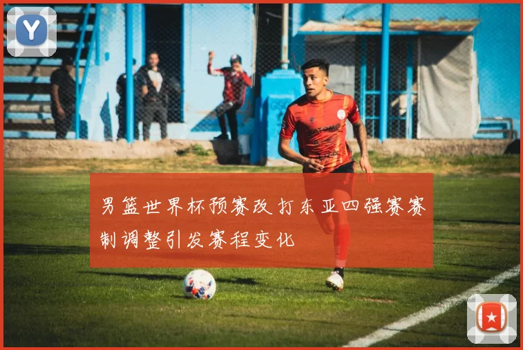 男篮世界杯预赛改打东亚四强赛赛制调整引发赛程变化