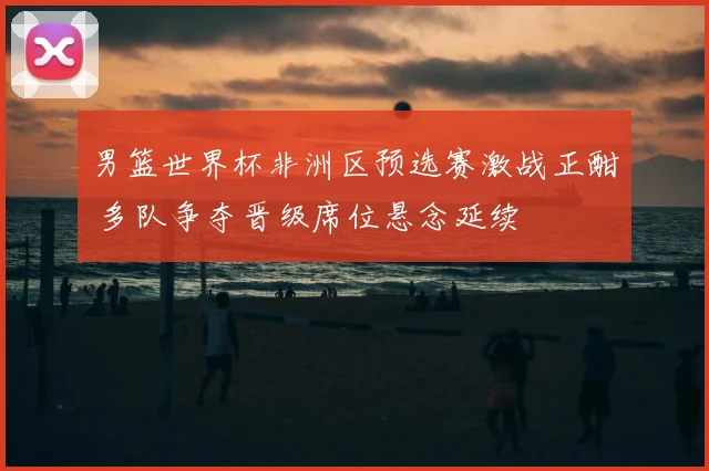 男篮世界杯非洲区预选赛激战正酣 多队争夺晋级席位悬念延续