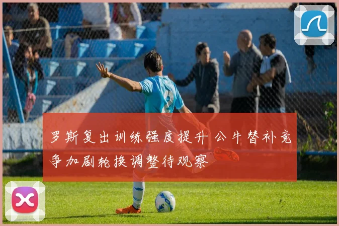 罗斯复出训练强度提升 公牛替补竞争加剧轮换调整待观察