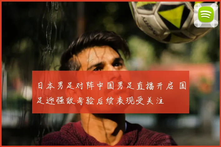 日本男足对阵中国男足直播开启 国足迎强敌考验后续表现受关注